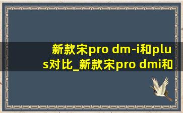 新款宋pro dm-i和plus对比_新款宋pro dmi和宋plusdmi区别